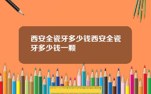 西安全瓷牙多少钱西安全瓷牙多少钱一颗