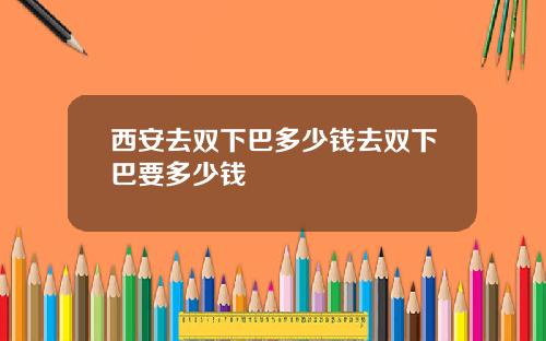 西安去双下巴多少钱去双下巴要多少钱