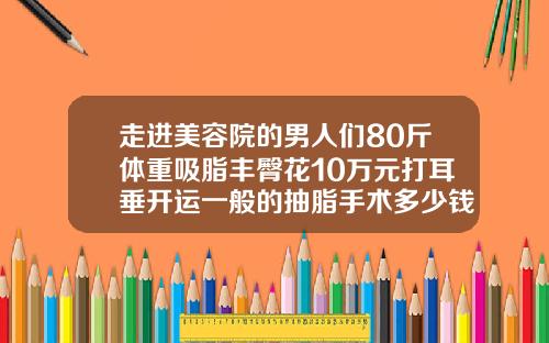 走进美容院的男人们80斤体重吸脂丰臀花10万元打耳垂开运一般的抽脂手术多少钱