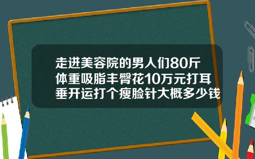 走进美容院的男人们80斤体重吸脂丰臀花10万元打耳垂开运打个瘦脸针大概多少钱