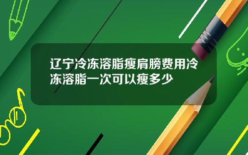 辽宁冷冻溶脂瘦肩膀费用冷冻溶脂一次可以瘦多少