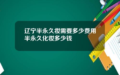 辽宁半永久妆需要多少费用半永久化妆多少钱