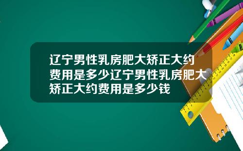 辽宁男性乳房肥大矫正大约费用是多少辽宁男性乳房肥大矫正大约费用是多少钱