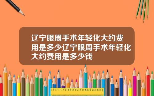 辽宁眼周手术年轻化大约费用是多少辽宁眼周手术年轻化大约费用是多少钱