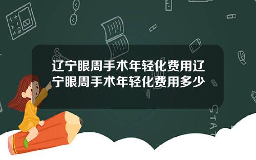 辽宁眼周手术年轻化费用辽宁眼周手术年轻化费用多少
