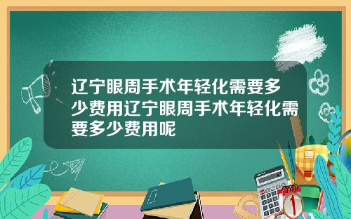 辽宁眼周手术年轻化需要多少费用辽宁眼周手术年轻化需要多少费用呢