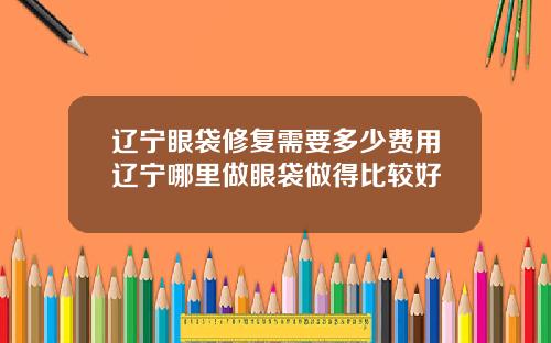 辽宁眼袋修复需要多少费用辽宁哪里做眼袋做得比较好