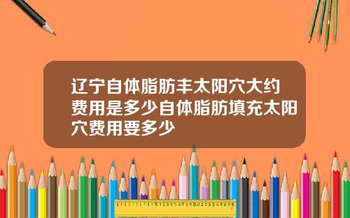 辽宁自体脂肪丰太阳穴大约费用是多少自体脂肪填充太阳穴费用要多少