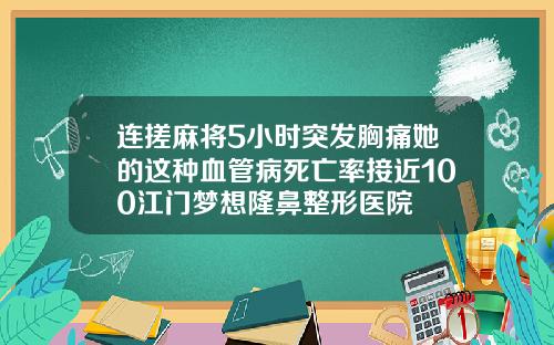 连搓麻将5小时突发胸痛她的这种血管病死亡率接近100江门梦想隆鼻整形医院
