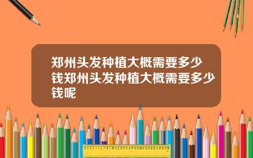 郑州头发种植大概需要多少钱郑州头发种植大概需要多少钱呢