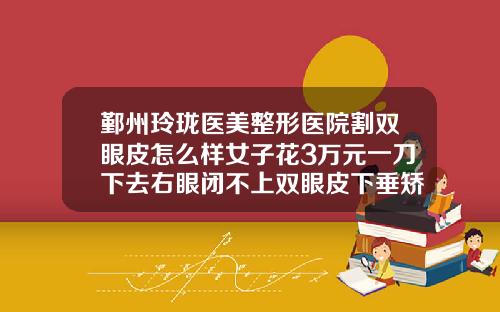 鄞州玲珑医美整形医院割双眼皮怎么样女子花3万元一刀下去右眼闭不上双眼皮下垂矫正多少钱