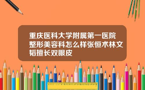 重庆医科大学附属第一医院整形美容科怎么样张恒术林文韬擅长双眼皮
