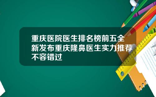 重庆医院医生排名榜前五全新发布重庆隆鼻医生实力推荐不容错过