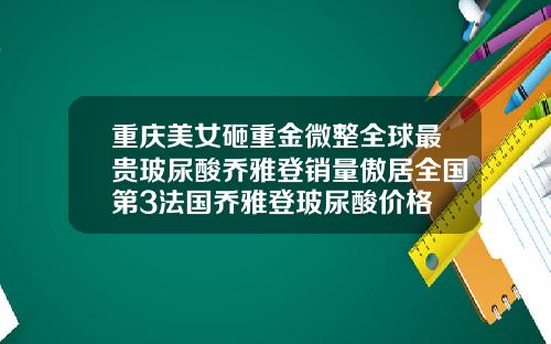 重庆美女砸重金微整全球最贵玻尿酸乔雅登销量傲居全国第3法国乔雅登玻尿酸价格