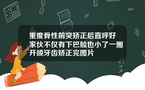 重度骨性前突矫正后直呼好家伙不仅有下巴脸也小了一圈开颌牙齿矫正完图片