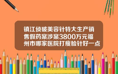镇江侦破美容针特大生产销售假药案涉案3800万元福州市哪家医院打瘦脸针好一点