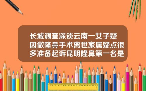 长城调查深谈云南一女子疑因做隆鼻手术离世家属疑点很多准备起诉昆明隆鼻第一名是哪个医院做的