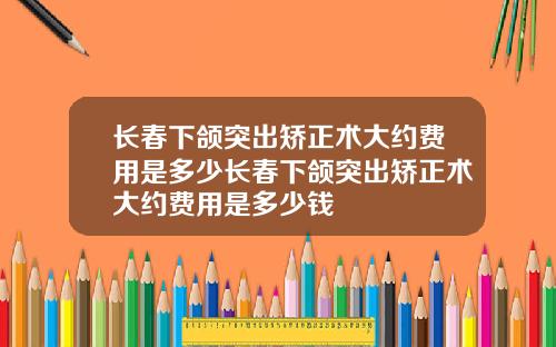 长春下颌突出矫正术大约费用是多少长春下颌突出矫正术大约费用是多少钱