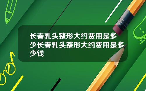 长春乳头整形大约费用是多少长春乳头整形大约费用是多少钱