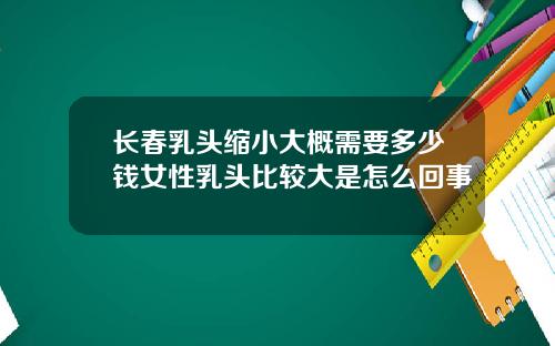 长春乳头缩小大概需要多少钱女性乳头比较大是怎么回事