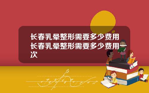 长春乳晕整形需要多少费用长春乳晕整形需要多少费用一次