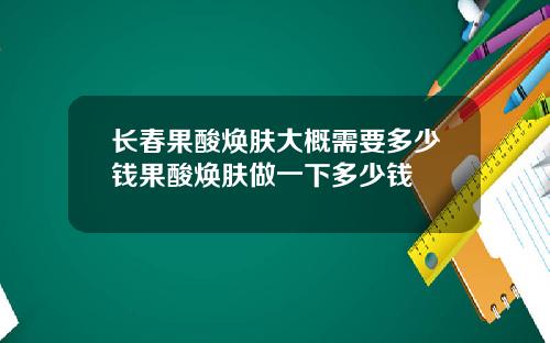 长春果酸焕肤大概需要多少钱果酸焕肤做一下多少钱