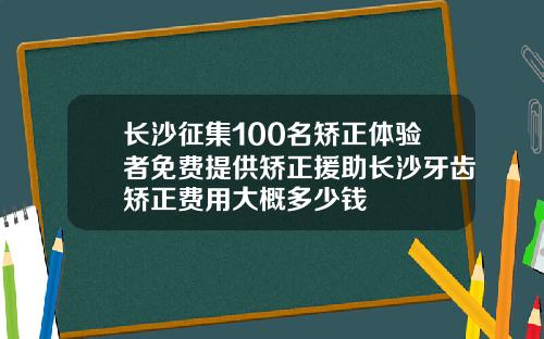 长沙征集100名矫正体验者免费提供矫正援助长沙牙齿矫正费用大概多少钱