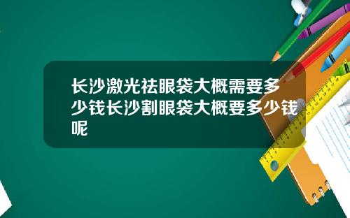 长沙激光祛眼袋大概需要多少钱长沙割眼袋大概要多少钱呢