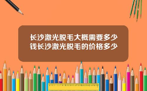 长沙激光脱毛大概需要多少钱长沙激光脱毛的价格多少