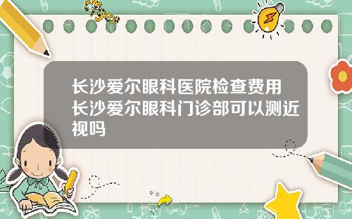 长沙爱尔眼科医院检查费用长沙爱尔眼科门诊部可以测近视吗