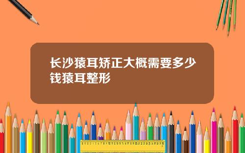 长沙猿耳矫正大概需要多少钱猿耳整形