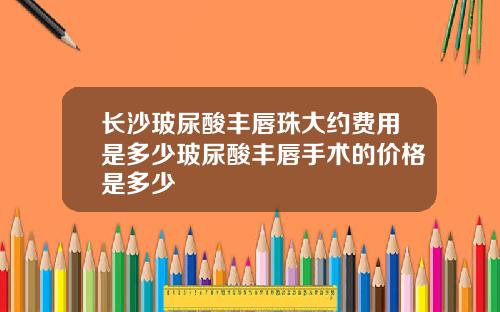长沙玻尿酸丰唇珠大约费用是多少玻尿酸丰唇手术的价格是多少