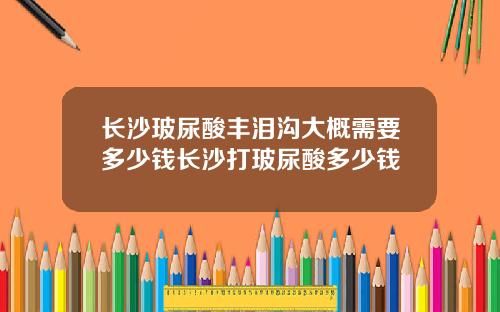长沙玻尿酸丰泪沟大概需要多少钱长沙打玻尿酸多少钱