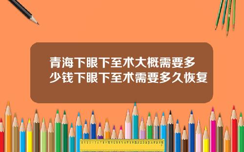 青海下眼下至术大概需要多少钱下眼下至术需要多久恢复
