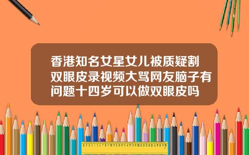 香港知名女星女儿被质疑割双眼皮录视频大骂网友脑子有问题十四岁可以做双眼皮吗