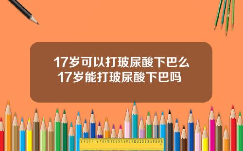 17岁可以打玻尿酸下巴么 17岁能打玻尿酸下巴吗