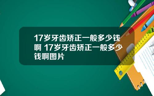 17岁牙齿矫正一般多少钱啊 17岁牙齿矫正一般多少钱啊图片