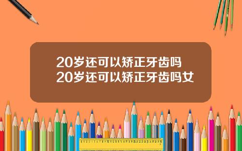 20岁还可以矫正牙齿吗 20岁还可以矫正牙齿吗女