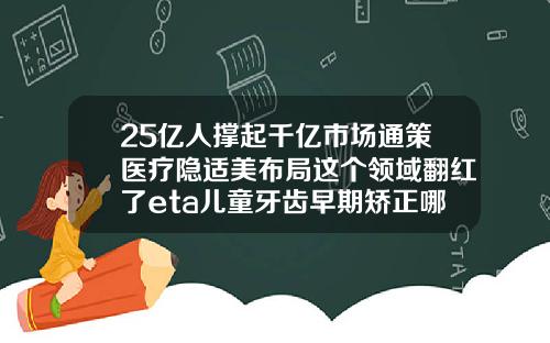 25亿人撑起千亿市场通策医疗隐适美布局这个领域翻红了eta儿童牙齿早期矫正哪里可以做