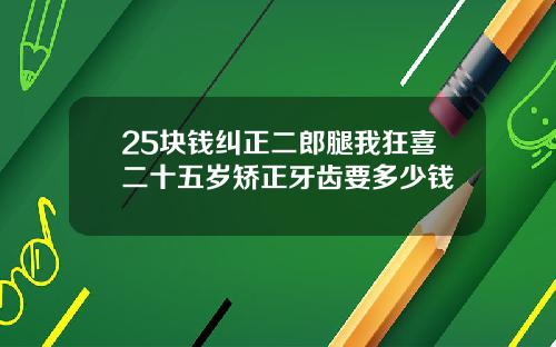 25块钱纠正二郎腿我狂喜二十五岁矫正牙齿要多少钱