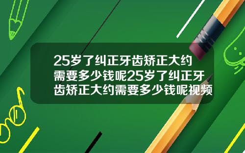 25岁了纠正牙齿矫正大约需要多少钱呢25岁了纠正牙齿矫正大约需要多少钱呢视频