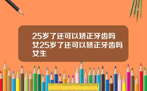 25岁了还可以矫正牙齿吗女25岁了还可以矫正牙齿吗女生
