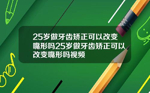 25岁做牙齿矫正可以改变嘴形吗25岁做牙齿矫正可以改变嘴形吗视频