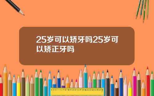 25岁可以矫牙吗25岁可以矫正牙吗