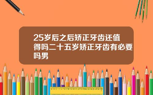 25岁后之后矫正牙齿还值得吗二十五岁矫正牙齿有必要吗男