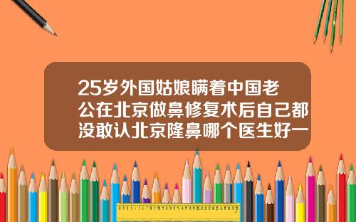25岁外国姑娘瞒着中国老公在北京做鼻修复术后自己都没敢认北京隆鼻哪个医生好一点