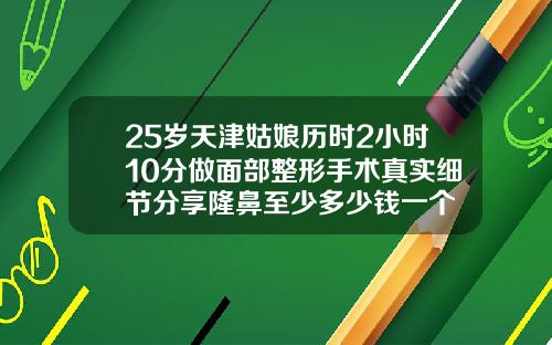 25岁天津姑娘历时2小时10分做面部整形手术真实细节分享隆鼻至少多少钱一个