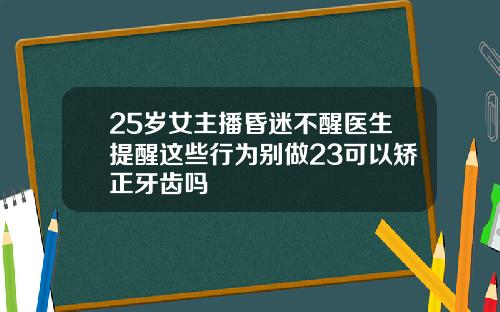 25岁女主播昏迷不醒医生提醒这些行为别做23可以矫正牙齿吗