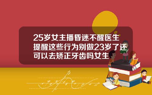 25岁女主播昏迷不醒医生提醒这些行为别做23岁了还可以去矫正牙齿吗女生