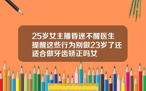 25岁女主播昏迷不醒医生提醒这些行为别做23岁了还适合做牙齿矫正吗女